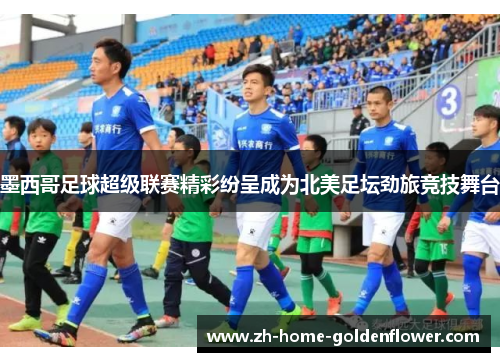 墨西哥足球超级联赛精彩纷呈成为北美足坛劲旅竞技舞台